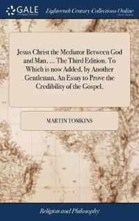 Jesus Christ the Mediator Between God and Man, ... The Third Edition. To Which is now Added, by Another Gentleman, An Essay to Prove the Credibility of the Gospel,