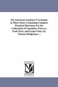 The American Gardener's Assistant. in Three Parts. Containing Complete Practical Directions for the Cultivation of Vegetables, Flowers, Fruit Trees, and Grape-Vines. by Thomas Bridgeman ...