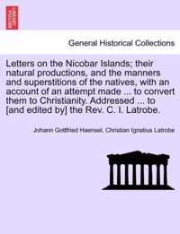 Letters on the Nicobar Islands; Their Natural Productions, and the Manners and Superstitions of the Natives, with an Account of an Attempt Made ... to Convert Them to Christianity. Addressed ... to [And Edited By] the REV. C. I. Latrobe.