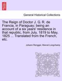 The Reign of Doctor J. G. R. de Francia, in Paraguay; Being an Account of a Six Years' Residence in That Republic, from July, 1819 to May, 1825 ... Translated from the French, Etc.