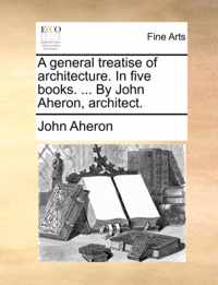 A General Treatise of Architecture. in Five Books. ... by John Aheron, Architect.