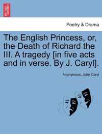 The English Princess, Or, the Death of Richard the III. a Tragedy [In Five Acts and in Verse. by J. Caryl].