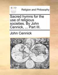 Sacred Hymns for the Use of Religious Societies. by John Cennick, ... Part III.