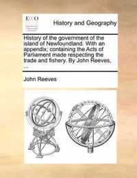 History of the Government of the Island of Newfoundland. with an Appendix; Containing the Acts of Parliament Made Respecting the Trade and Fishery. by John Reeves, ...