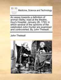 An Essay Towards a Definition of Animal Vitality; Read at the Theatre, Guy's Hospital, January 26, 1793; In Which Several of the Opinions of the Celebrated John Hunter Are Examined and Controverted. by John Thelwall, ...