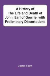 A History Of The Life And Death Of John, Earl Of Gowrie, With Preliminary Dissertations