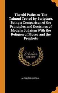 The Old Paths, or the Talmud Tested by Scripture, Being a Comparison of the Principles and Doctrines of Modern Judaism with the Religion of Moses and the Prophets