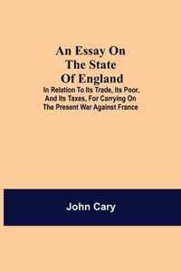 An Essay on the State of England; In Relation to Its Trade, Its Poor, and Its Taxes, for Carrying on the Present War Against France