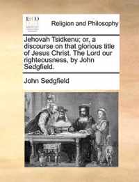 Jehovah Tsidkenu; Or, a Discourse on That Glorious Title of Jesus Christ. the Lord Our Righteousness, by John Sedgfield.
