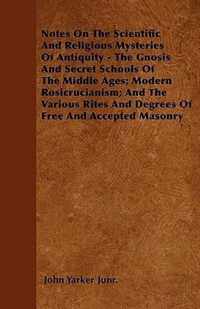 Notes On The Scientific And Religious Mysteries Of Antiquity - The Gnosis And Secret Schools Of The Middle Ages; Modern Rosicrucianism; And The Various Rites And Degrees Of Free And Accepted Masonry