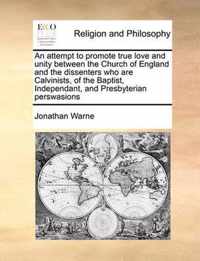 An Attempt to Promote True Love and Unity Between the Church of England and the Dissenters Who Are Calvinists, of the Baptist, Independant, and Presbyterian Perswasions