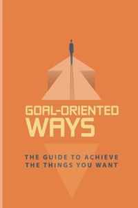 Goal-Oriented Ways: The Guide To Achieve The Things You Want