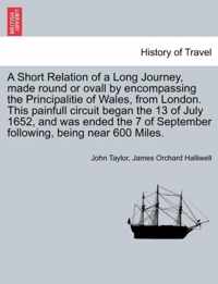 A Short Relation of a Long Journey, Made Round or Ovall by Encompassing the Principalitie of Wales, from London. This Painfull Circuit Began the 13 of July 1652, and Was Ended the 7 of September Following, Being Near 600 Miles.