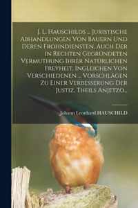 J. L. Hauschilds ... Juristische Abhandlungen Von Bauern Und Deren Frohndiensten, Auch Der in Rechten Gegrundeten Vermuthung Ihrer Naturlichen Freyheit, Ingleichen Von Verschiedenen ... Vorschlagen Zu Einer Verbesserung Der Justiz, Theils Anjetzo...