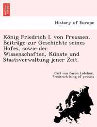 Ko Nig Friedrich I. Von Preussen. Beitra GE Zur Geschichte Seines Hofes, Sowie Der Wissenschaften, Ku Nste Und Staatsverwaltung Jener Zeit.