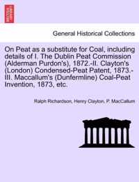 On Peat as a Substitute for Coal, Including Details of I. the Dublin Peat Commission (Alderman Purdon's), 1872.-II. Clayton's (London) Condensed-Peat Patent, 1873.-III. MacCallum's (Dunfermline) Coal-Peat Invention, 1873, Etc.