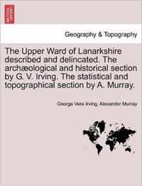 The Upper Ward of Lanarkshire Described and Delincated. the Archaeological and Historical Section by G. V. Irving. the Statistical and Topographical Section by A. Murray.