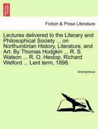 Lectures Delivered to the Literary and Philosophical Society ... on Northumbrian History, Literature, and Art. by Thomas Hodgkin ... R. S. Watson ... R. O. Heslop, Richard Welford ... Lent Term, 1898.