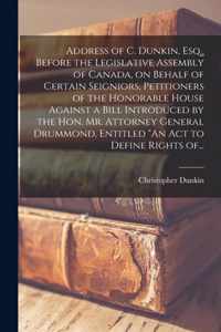 Address of C. Dunkin, Esq., Before the Legislative Assembly of Canada, on Behalf of Certain Seigniors, Petitioners of the Honorable House Against a Bill Introduced by the Hon. Mr. Attorney General Drummond, Entitled An Act to Define Rights Of...