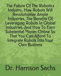 The Future Of The Robotics Industry, How Robots Will Revolutionize Ample Industries, The Benefits Of Leveraging Robots In Global Industries, And How To Earn Substantial Money Online So That You Can Afford To Integrate Robots Into Your Own Business