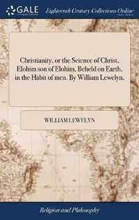 Christianity, or the Science of Christ, Elohim son of Elohim, Beheld on Earth, in the Habit of men. By William Lewelyn,