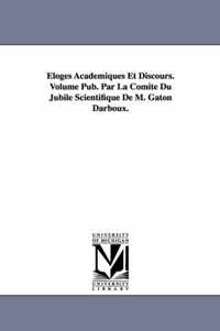 Eloges Academiques Et Discours. Volume Pub. Par La Comite Du Jubile Scientifique de M. Gaton Darboux.