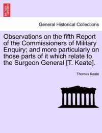 Observations on the Fifth Report of the Commissioners of Military Enquiry; And More Particularly on Those Parts of It Which Relate to the Surgeon General [T. Keate].