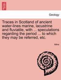 Traces in Scotland of Ancient Water-Lines Marine, Lacustrine and Fluviatile, with ... Speculations Regarding the Period ... to Which They May Be Referred, Etc.