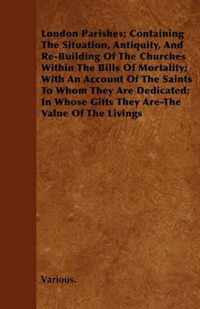 London Parishes; Containing The Situation, Antiquity, And Re-Building Of The Churches Within The Bills Of Mortality; With An Account Of The Saints To Whom They Are Dedicated; In Whose Gifts They Are-The Value Of The Livings