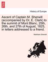 Ascent of Captain M. Sherwill (Accompanied by Dr. E. Clark) to the Summit of Mont Blanc, 25th, 26th, and 27th of August, 1825, in Letters Addressed to a Friend.