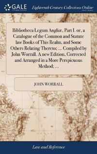 Bibliotheca Legum Angliae, Part I. or, a Catalogue of the Common and Statute law Books of This Realm, and Some Others Relating Thereto; ... Compiled by John Worrall. A new Edition, Corrected and Arranged in a More Perspicuous Method; ...