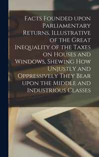 Facts Founded Upon Parliamentary Returns, Illustrative of the Great Inequality of the Taxes on Houses and Windows, Shewing How Unjustly and Oppressively They Bear Upon the Middle and Industrious Classes