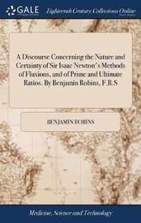 A Discourse Concerning the Nature and Certainty of Sir Isaac Newton's Methods of Fluxions, and of Prime and Ultimate Ratios. By Benjamin Robins, F.R.S