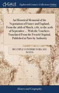 An Historical Memorial of the Negotiation of France and England, From the 26th of March, 1761, to the 20th of September ... With the Vouchers. Translated From the French Original, Published at Paris by Authority