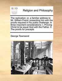 The Replication; Or, a Familiar Address to Mr. William Frend, Presenting Him with the Proofs Required in His Public Challenge. in Three Important Considerations