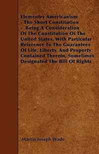 Elementry Americanism - The Short Constitution - Being A Consideration Of The Constitution Of The United States, With Particular Reference To The Guarantees Of Life, Liberty, And Property Contained Therein, Sometimes Designated The Bill Of Rights