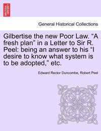 Gilbertise the New Poor Law. A Fresh Plan in a Letter to Sir R. Peel