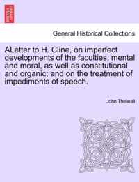 Aletter to H. Cline, on Imperfect Developments of the Faculties, Mental and Moral, as Well as Constitutional and Organic; And on the Treatment of Impediments of Speech.