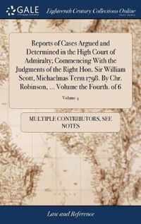 Reports of Cases Argued and Determined in the High Court of Admiralty; Commencing With the Judgments of the Right Hon. Sir William Scott, Michaelmas Term 1798. By Chr. Robinson, ... Volume the Fourth. of 6; Volume 4