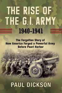 The Rise of the G.I. Army, 1940-1941: The Forgotten Story of How America Forged a Powerful Army Before Pearl Harbor