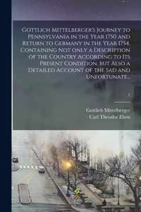 Gottlich Mittelberger's Journey to Pennsylvania in the Year 1750 and Return to Germany in the Year 1754, Containing Not Only a Description of the Country According to Its Present Condition, but Also a Detailed Account of the Sad and Unfortunate...; 1