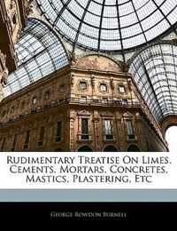 Rudimentary Treatise on Limes, Cements, Mortars, Concretes, Mastics, Plastering, Etc