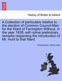 A Collection of Particulars Relative to the Election of Common Council-Men for the Ward of Farringdon Without, in the Year 1828; With Some Preliminary Remarks Respecting the Introduction of Mr. Hunt to That Ward.