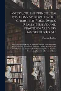 Popery, or, The Principles & Positions Approved by the Church of Rome, (when Really Believ'd and Practis'd) Are Very Dangerous to All