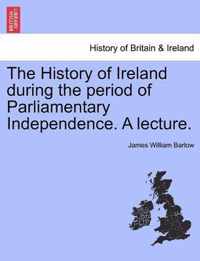 The History of Ireland During the Period of Parliamentary Independence. a Lecture.