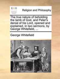 The True Nature of Beholding the Lamb of God, and Peter's Denial of His Lord, Opened and Explained, in Two Sermons, by George Whitefield, ...