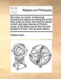 No Cross, No Crown. a Discourse, Shewing the Nature and Discipline of the Holy Cross of Christ. and That the Denial of Self, and Daily Bearing of Chri