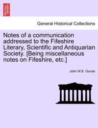 Notes of a Communication Addressed to the Fifeshire Literary, Scientific and Antiquarian Society. [Being Miscellaneous Notes on Fifeshire, Etc.]