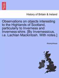 Observations on Objects Interesting to the Highlands of Scotland, Particularly to Inverness and Inverness-Shire. [By Invernessicus, i.e. Lachlan Mackintosh. with Notes.]