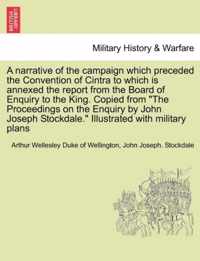 A Narrative of the Campaign Which Preceded the Convention of Cintra to Which Is Annexed the Report from the Board of Enquiry to the King. Copied from the Proceedings on the Enquiry by John Joseph Stockdale. Illustrated with Military Plans